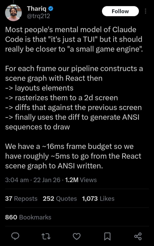 Most people's mental model of Claude Code is that "it's just a TUI" but it should really be closer to "a small game engine".

For each frame our pipeline constructs a scene graph with React then
-> layouts elements
-> rasterizes them to a 2d screen
-> diffs that against the previous screen
-> finally uses the diff to generate ANSI sequences to draw

We have a ~16ms frame budget so we have roughly ~5ms to go from the React scene graph to ANSI written.